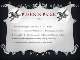 PUSHKIN PRIZE
 Russian literary prize established in 1881- Present
 in honor of Alexander Pushkin one of Russia’s greatest writers.
 Awarded by the Russian Academy of Sciences to Russian authors
(who achieved the highest standard of literary excellence)
 Winners include : (Anton Chekov & Ivan Bunin)
 