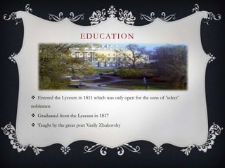 EDUCATION
 Entered the Lyceum in 1811 which was only open for the sons of 'select'
noblemen
 Graduated from the Lyceum in 1817
 Taught by the great poet Vasily Zhukovsky
 