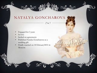 NATALYA GONCHAROVA
• Engaged for 3 years
• In love
• Settled on agreements
• Published Natalya Goncharova as a
wedding gift
• Finally married on 18 February1831 in
Moscow.
 