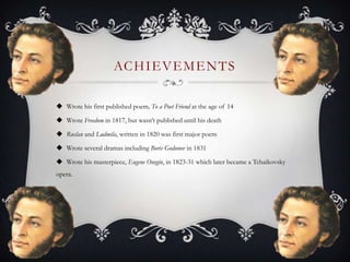 ACHIEVEMENTS
 Wrote his first published poem, To a Poet Friend at the age of 14
 Wrote Freedom in 1817, but wasn’t published until his death
 Ruslan and Ludmila, written in 1820 was first major poem
 Wrote several dramas including Boris Godunov in 1831
 Wrote his masterpiece, Eugene Onegin, in 1823-31 which later became a Tchaikovsky
opera.
 