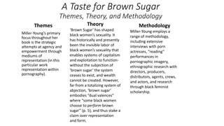 A Taste for Brown Sugar
Themes, Theory, and Methodology
Themes
Miller-Young’s primary
focus throughout her
book is the strategic
attempts at agency and
empowerment through
mediums of
representation (in this
particular work
representation within
pornography).
Theory
‘Brown Sugar’ has shaped
black women’s sexuality. It
has historically and presently
been the invisible labor of
black women’s sexuality that
enables systems of capitalism
and exploitation to function-
without the subjection of
‘brown sugar’ the system
ceases to exist, and wealth
cannot be created. However,
far from a totalizing system of
abjection, ‘brown sugar’
embodies “dual valences”
where “some black women
choose to perform brown
sugar” (p. 5), and thus stake a
claim over representation
and form.
Methodology
Miller-Young employs a
range of methodology,
including extensive
interviews with porn
actresses, “reading”
performances in
pornographic imagery,
ethnographic research with
directors, producers,
distributors, agents, crews,
and actors, and research
through black feminist
scholarship.
 