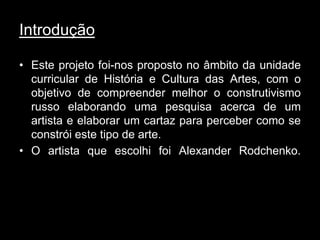 Introdução

• Este projeto foi-nos proposto no âmbito da unidade
  curricular de História e Cultura das Artes, com o
  objetivo de compreender melhor o construtivismo
  russo elaborando uma pesquisa acerca de um
  artista e elaborar um cartaz para perceber como se
  constrói este tipo de arte.
• O artista que escolhi foi Alexander Rodchenko.
 