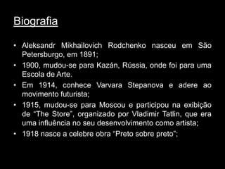 Biografia

• Aleksandr Mikhailovich Rodchenko nasceu em São
  Petersburgo, em 1891;
• 1900, mudou-se para Kazán, Rússia, onde foi para uma
  Escola de Arte.
• Em 1914, conhece Varvara Stepanova e adere ao
  movimento futurista;
• 1915, mudou-se para Moscou e participou na exibição
  de “The Store”, organizado por Vladimir Tatlin, que era
  uma influência no seu desenvolvimento como artista;
• 1918 nasce a celebre obra “Preto sobre preto”;
 