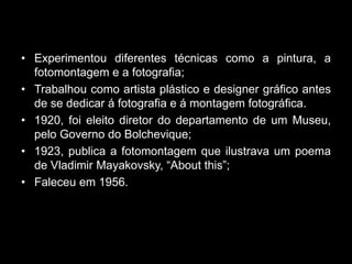 • Experimentou diferentes técnicas como a pintura, a
  fotomontagem e a fotografia;
• Trabalhou como artista plástico e designer gráfico antes
  de se dedicar á fotografia e á montagem fotográfica.
• 1920, foi eleito diretor do departamento de um Museu,
  pelo Governo do Bolchevique;
• 1923, publica a fotomontagem que ilustrava um poema
  de Vladimir Mayakovsky, “About this”;
• Faleceu em 1956.
 