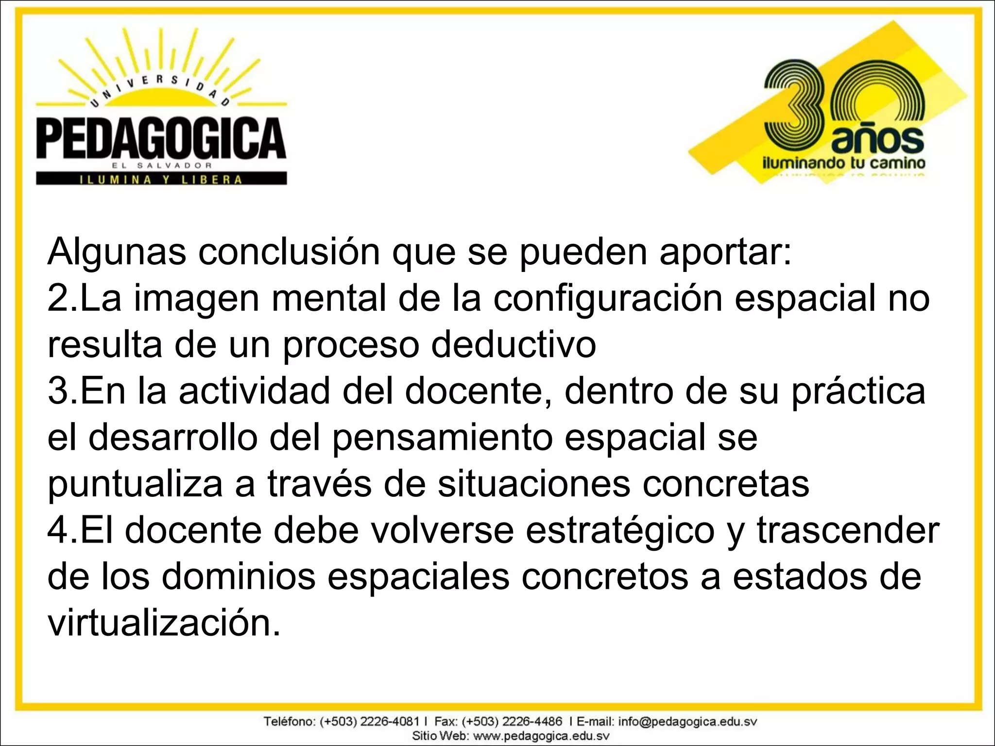 Algunas conclusión que se pueden aportar:
2.La imagen mental de la configuración espacial no
resulta de un proceso deductivo
3.En la actividad del docente, dentro de su práctica
el desarrollo del pensamiento espacial se
puntualiza a través de situaciones concretas
4.El docente debe volverse estratégico y trascender
de los dominios espaciales concretos a estados de
virtualización.
 