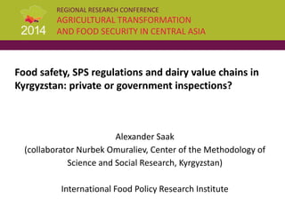 REGIONAL RESEARCH CONFERENCE
AGRICULTURAL TRANSFORMATION
AND FOOD SECURITY IN CENTRAL ASIA
Food safety, SPS regulations and dairy value chains in
Kyrgyzstan: private or government inspections?
Alexander Saak
(collaborator Nurbek Omuraliev, Center of the Methodology of
Science and Social Research, Kyrgyzstan)
International Food Policy Research Institute
 
