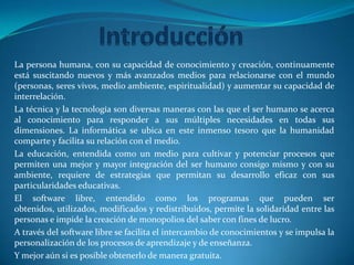 IntroducciónLa persona humana, con su capacidad de conocimiento y creación, continuamente está suscitando nuevos y más avanzados medios para relacionarse con el mundo (personas, seres vivos, medio ambiente, espiritualidad) y aumentar su capacidad de interrelación.La técnica y la tecnología son diversas maneras con las que el ser humano se acerca al conocimiento para responder a sus múltiples necesidades en todas sus dimensiones. La informática se ubica en este inmenso tesoro que la humanidad comparte y facilita su relación con el medio.La educación, entendida como un medio para cultivar y potenciar procesos que permiten una mejor y mayor integración del ser humano consigo mismo y con su ambiente, requiere de estrategias que permitan su desarrollo eficaz con sus particularidades educativas.El software libre, entendido como los programas que pueden ser obtenidos, utilizados, modificados y redistribuidos, permite la solidaridad entre las personas e impide la creación de monopolios del saber con fines de lucro.A través del software libre se facilita el intercambio de conocimientos y se impulsa la personalización de los procesos de aprendizaje y de enseñanza.Y mejor aún si es posible obtenerlo de manera gratuita.
