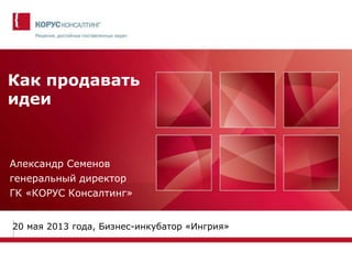 Как продавать
идеи
Александр Семенов
генеральный директор
ГК «КОРУС Консалтинг»
20 мая 2013 года, Бизнес-инкубатор «Ингрия»
 