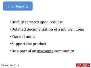 © Zabbix 2015 | 14
•Quality services upon request
•Detailed documentation of a job well done
•Piece of mind
•Support the product
•Be a part of an awesome community
The Benefits
 