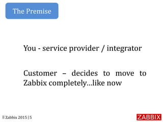 © Zabbix 2015 | 5
You - service provider / integrator
Customer – decides to move to
Zabbix completely…like now
The Premise
 