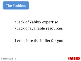 © Zabbix 2015 | 6
•Lack of Zabbix expertise
•Lack of available resources
Let us bite the bullet for you!
The Problem
 
