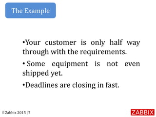 © Zabbix 2015 | 7
•Your customer is only half way
through with the requirements.
• Some equipment is not even
shipped yet.
•Deadlines are closing in fast.
The Example
 