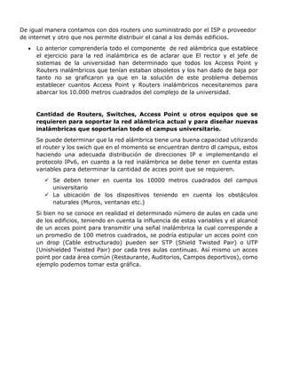 De igual manera contamos con dos routers uno suministrado por el ISP o proveedor
de internet y otro que nos permite distribuir el canal a los demás edificios.
 Lo anterior comprendería todo el componente de red alámbrica que establece
el ejercicio para la red inalámbrica es de aclarar que El rector y el jefe de
sistemas de la universidad han determinado que todos los Access Point y
Routers inalámbricos que tenían estaban obsoletos y los han dado de baja por
tanto no se graficaron ya que en la solución de este problema debemos
establecer cuantos Access Point y Routers inalámbricos necesitaremos para
abarcar los 10.000 metros cuadrados del complejo de la universidad.
Cantidad de Routers, Switches, Access Point u otros equipos que se
requieren para soportar la red alámbrica actual y para diseñar nuevas
inalámbricas que soportarían todo el campus universitario.
Se puede determinar que la red alámbrica tiene una buena capacidad utilizando
el router y los swich que en el momento se encuentran dentro dl campus, estos
haciendo una adecuada distribución de direcciones IP e implementando el
protocolo IPv6, en cuanto a la red inalámbrica se debe tener en cuenta estas
variables para determinar la cantidad de acces point que se requieren.
 Se deben tener en cuenta los 10000 metros cuadrados del campus
universitario
 La ubicación de los dispositivos teniendo en cuenta los obstáculos
naturales (Muros, ventanas etc.)
Si bien no se conoce en realidad el determinado número de aulas en cada uno
de los edificios, teniendo en cuenta la influencia de estas variables y el alcancé
de un acces point para transmitir una señal inalámbrica la cual corresponde a
un promedio de 100 metros cuadrados, se podría estipular un acces point con
un drop (Cable estructurado) pueden ser STP (Shield Twisted Pair) o UTP
(Unishielded Twisted Pair) por cada tres aulas continuas. Así mismo un acces
point por cada área común (Restaurante, Auditorios, Campos deportivos), como
ejemplo podemos tomar esta gráfica.
 