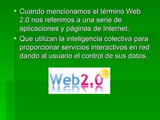 Cuando mencionamos el término Web 2.0 nos referimos a una serie de aplicaciones y páginas de Internet. Que utilizan la inteligencia colectiva para proporcionar servicios interactivos en red dando al usuario el control de sus datos.  
