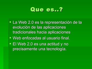 Que es..? La Web 2.0 es la representación de la evolución de las aplicaciones tradicionales hacia aplicaciones  Web enfocadas al usuario final.  El Web 2.0 es una actitud y no precisamente una tecnología. 