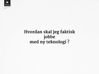 Hvordan skal jeg faktisk 
jobbe 
med ny teknologi ? 
 
