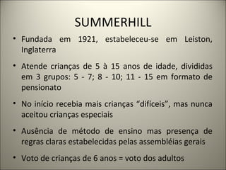 SUMMERHILL
• Fundada em 1921, estabeleceu-se em Leiston,
  Inglaterra
• Atende crianças de 5 à 15 anos de idade, divididas
  em 3 grupos: 5 - 7; 8 - 10; 11 - 15 em formato de
  pensionato
• No início recebia mais crianças “difíceis”, mas nunca
  aceitou crianças especiais
• Ausência de método de ensino mas presença de
  regras claras estabelecidas pelas assembléias gerais
• Voto de crianças de 6 anos = voto dos adultos
 