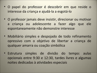 • O papel do professor é descobrir em que reside o
  interesse da criança e ajudá-la a esgotá-lo

• O professor jamais deve insistir, direcionar ou motivar
  a criança ou adolescente a fazer algo que ele
  espontaneamente não demonstre interesse

• Mobiliário simples e despojado de todo refinamento
  opressivo com o objetivo de libertar a criança de
  qualquer amarra ou coação simbólica

• Estrutura simples de divisão do tempo: aulas
  opcionais entre 9:30 e 12:30, tardes livres e algumas
  noites dedicadas à atividades especiais
 