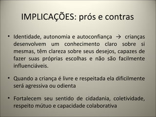 IMPLICAÇÕES: prós e contras
• Identidade, autonomia e autoconfiança → crianças
  desenvolvem um conhecimento claro sobre si
  mesmas, têm clareza sobre seus desejos, capazes de
  fazer suas próprias escolhas e não são facilmente
  influenciáveis.

• Quando a criança é livre e respeitada ela dificilmente
  será agressiva ou odienta

• Fortalecem seu sentido de cidadania, coletividade,
  respeito mútuo e capacidade colaborativa
 