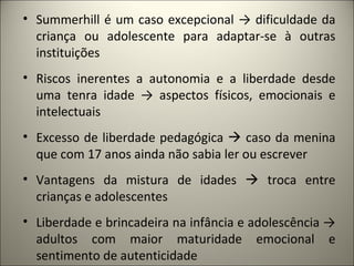 • Summerhill é um caso excepcional → dificuldade da
  criança ou adolescente para adaptar-se à outras
  instituições
• Riscos inerentes a autonomia e a liberdade desde
  uma tenra idade → aspectos físicos, emocionais e
  intelectuais
• Excesso de liberdade pedagógica  caso da menina
  que com 17 anos ainda não sabia ler ou escrever
• Vantagens da mistura de idades  troca entre
  crianças e adolescentes
• Liberdade e brincadeira na infância e adolescência →
  adultos com maior maturidade emocional e
  sentimento de autenticidade
 