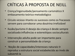 CRÍTICAS À PROPOSTA DE NEILL
• Crença/ingenuidade/pensamento carismático X
  embasamento teórico-metodológico
• Círculo vicioso→tanto os sucessos como os fracassos
  servem para corroborar uma doutrina irrefutável
• Ilusão/purismo X desejo da criança é desde sempre
  socializado:influências e estereótipos socioculturais
• Intervenção adulta pode ser importante para
  construir a personalidade da criança
• Noção de capacidades/interesses naturais→
  reproduz a estrutura social estabelecida ao invés de
  subvertê-la
 