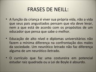 FRASES DE NEILL:
• A função da criança é viver sua própria vida, não a vida
  que seus pais angustiados pensam que ela deve levar,
  nem a que está de acordo com os propósitos de um
  educador que pensa que sabe o melhor.
• Educação de alto nível e diplomas universitários não
  fazem a mínima diferença na confrontação dos males
  da sociedade. Um neurótico letrado não faz diferença
  alguma de um neurótico iletrado.
• O currículo que faz uma costureira em potencial
  estudar raiz quadrada ou a Lei de Boyle é absurdo.
 