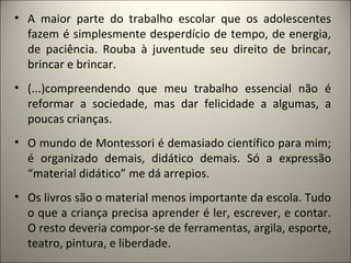 • A maior parte do trabalho escolar que os adolescentes
  fazem é simplesmente desperdício de tempo, de energia,
  de paciência. Rouba à juventude seu direito de brincar,
  brincar e brincar.
• (...)compreendendo que meu trabalho essencial não é
  reformar a sociedade, mas dar felicidade a algumas, a
  poucas crianças.
• O mundo de Montessori é demasiado científico para mim;
  é organizado demais, didático demais. Só a expressão
  “material didático” me dá arrepios.
• Os livros são o material menos importante da escola. Tudo
  o que a criança precisa aprender é ler, escrever, e contar.
  O resto deveria compor-se de ferramentas, argila, esporte,
  teatro, pintura, e liberdade.
 