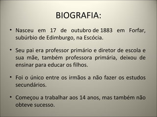 BIOGRAFIA:
• Nasceu em 17 de outubro de 1883 em Forfar,
  subúrbio de Edimburgo, na Escócia.

• Seu pai era professor primário e diretor de escola e
  sua mãe, também professora primária, deixou de
  ensinar para educar os filhos.

• Foi o único entre os irmãos a não fazer os estudos
  secundários.

• Começou a trabalhar aos 14 anos, mas também não
  obteve sucesso.
 