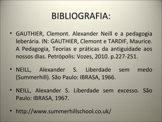 BIBLIOGRAFIA:
• GAUTHIER, Clemont. Alexander Neill e a pedagogia
  leberária. IN: GAUTHIER, Clemont e TARDIF, Maurice.
  A Pedagogia, Teorias e práticas da antiguidade aos
  nossos dias. Petrópolis: Vozes, 2010. p.227-251.

• NEILL, Alexander S. Liberdade sem            medo
  (Summerhill). São Paulo: IBRASA, 1966.

• NEILL, Alexander S. Liberdade sem excesso. São
  Paulo: IBRASA, 1967.

• http://www.summerhillschool.co.uk/
 