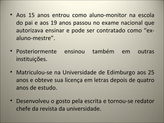 • Aos 15 anos entrou como aluno-monitor na escola
  do pai e aos 19 anos passou no exame nacional que
  autorizava ensinar e pode ser contratado como “ex-
  aluno-mestre”.

• Posteriormente    ensinou   também     em    outras
  instituições.

• Matriculou-se na Universidade de Edimburgo aos 25
  anos e obteve sua licença em letras depois de quatro
  anos de estudo.

• Desenvolveu o gosto pela escrita e tornou-se redator
  chefe da revista da universidade.
 