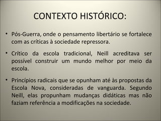 CONTEXTO HISTÓRICO:
• Pós-Guerra, onde o pensamento libertário se fortalece
  com as críticas à sociedade repressora.
• Crítico da escola tradicional, Neill acreditava ser
  possível construir um mundo melhor por meio da
  escola.
• Princípios radicais que se opunham até às propostas da
  Escola Nova, consideradas de vanguarda. Segundo
  Neill, elas propunham mudanças didáticas mas não
  faziam referência a modificações na sociedade.
 