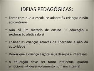 IDEIAS PEDAGÓGICAS:
• Fazer com que a escola se adapte às crianças e não
  ao contrário

• Não há um método de ensino → educação =
  exploração afetiva do si

• Ensinar às crianças através da liberdade e não da
  autoridade

• Deixar que a criança esgote seus desejos e interesses

• A educação deve ser tanto intelectual quanto
  emocional → desenvolvimento humano integral
 