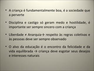 • A criança é fundamentalmente boa, é a sociedade que
  a perverte

• Disciplina e castigo só geram medo e hostilidade, é
  importante ser sempre sincero com a criança

• Liberdade ≠ Anarquia→ respeito às regras coletivas e
  às pessoas deve ser sempre observado

• O alvo da educação é o encontro da felicidade e da
  vida equilibrada → criança deve esgotar seus desejos
  e interesses naturais
 