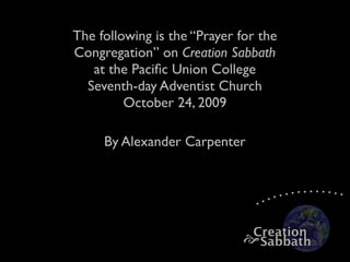 The following is the “Prayer for the
Congregation” on Creation Sabbath
   at the Paciﬁc Union College
  Seventh-day Adventist Church
         October 24, 2009

     By Alexander Carpenter




                               Creation
                               Sabbath
 