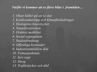 Varför vi kommer att se färre bilar i framtiden…

1. Oljan håller på att ta slut
2. Koldioxidutsläpp och klimatförändringar
3. Ekologiska fotavtrycket
4. Naturförstörelsen
5. Orättvis mobilitet
6. Social segregation
7. Stadsutbredning
8. Offentliga kostnader
9. Industrisamhällets död
10. Fetmaepidemin
11. Surt regn
12. Smog
13. Trafikolyckor och död
 