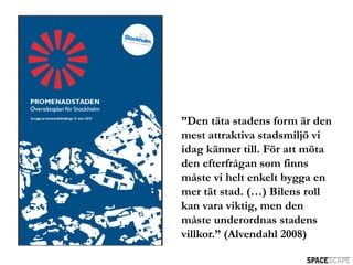 ”Den täta stadens form är den
mest attraktiva stadsmiljö vi
idag känner till. För att möta
den efterfrågan som finns
måste vi helt enkelt bygga en
mer tät stad. (…) Bilens roll
kan vara viktig, men den
måste underordnas stadens
villkor.” (Alvendahl 2008)
 