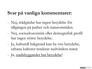Svar på vanliga kommentarer:
- Nej, trädgårdar har ingen betydelse för
  tillgången på parker och naturområden.
- Nej, socioekonomisk eller demografisk profil
  har ingen större betydelse.
- Ja, kulturell bakgrund kan ha viss betydelse,
  urbana kulturer tenderar nedvärdera natur.
- Ja, stadsbyggandet har betydelse!
 