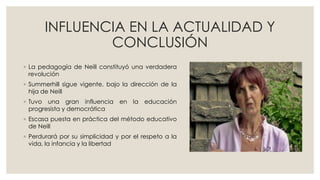 INFLUENCIA EN LA ACTUALIDAD Y
CONCLUSIÓN
◦ La pedagogía de Neill constituyó una verdadera
revolución
◦ Summerhill sigue vigente, bajo la dirección de la
hija de Neill
◦ Tuvo una gran influencia en la educación
progresista y democrática
◦ Escasa puesta en práctica del método educativo
de Neill
◦ Perdurará por su simplicidad y por el respeto a la
vida, la infancia y la libertad
 