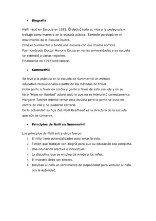 •   Biografía


Neill nació en Escocia en 1885. Él dedicó toda su vida a la pedagogía y
trabajó como maestro en la escuela pública. También participó en el
movimiento de la Escuela Nueva.
Creó el Summerhill y fundó una escuela con ese mismo nombre.
Fue nombrado Doctor Honoris Causa en varias universidades y su escuela
se extendió a varias regiones.
Finalmente en 1973 Neill fallece.


   •   Summerhill


Se levó a la práctica en la escuela de Summerhill un método
educativo revolucionario a partir de los métodos de Freud.
Hubo gente a favor en contra y gente a favor de esta escuela y en su
libro "Hijos en libertad" aclaró todo lo que no se interpretó correctamente.
Margaret Tatcher intentó cerrar esta escuela pero la gente se puso en
contra de ello y no pudieron cerrarla.
En la actualidad su hija Zoë Neill Readhead es la directora de la escuela
que aún se conserva.


   •   Principios de Neill en Summerhill


Los principios de Neill entre otros fueron:
   1. El niño tiene potencialidades para amar la vida.
   2. Tienen que trabajar con alegría para que su educación sea completa.
   3. Una educación afectiva e intelectual.
   4. La disciplina que se emplea da miedo a los niños.
   5. El maestro debe ser sincero.
   6. Inculcan al niño un sentimiento de culpabilidad para vincular al niño
       con la autoridad.
 