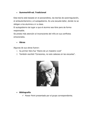 •   Summerhill-ed. Tradicional


Esta teoría está basada en el psicoanálisis, las teorías de autorregulación,
el antiautoritarismo y el autogobierno. Es una escuela-taller, donde no se
obligan a los alumnos a ir a clase.
El autogobierno da lugar a que el alumno sea libre pero de forma
responsable.
Se presta más atención al inconsciente del niño en sus conflictos
emocionales.


   •   Obras


Algunas de sus obras fueron:
   1. Su primer libro fue "Diario de un maestro rural"
   2. También escribió "Corazones, no solo cabezas en las escuelas".




   •   Bibliografía
           Power Point presentado por el grupo correspondiente.
 