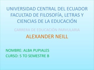 UNIVERSIDAD CENTRAL DEL ECUADOR
FACULTAD DE FILOSOFÍA, LETRAS Y
CIENCIAS DE LA EDUCACIÓN
CARRERA DE EDUCACIÓN PARVULARIA
ALEXANDER NEILL
NOMBRE: ALBA PUPIALES
CURSO: 5 TO SEMESTRE B
 
