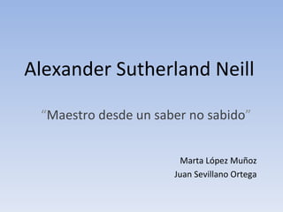 Alexander Sutherland Neill “ Maestro desde un saber no sabido ” Marta López Muñoz Juan Sevillano Ortega 