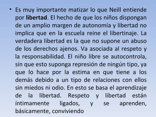 Es muy importante matizar lo que Neill entiende por  libertad . El hecho de que los niños dispongan de un amplio margen de autonomía y libertad no implica que en la escuela reine el libertinaje. La verdadera libertad es la que no supone un abuso de los derechos ajenos. Va asociada al respeto y la responsabilidad. El niño libre se autocontrola, sin que esto suponga represión de ningún tipo, ya que lo hace por la estima en que tiene a los demás debido a un tipo de relaciones con ellos sin miedos ni odio. En esto se basa el aprendizaje de la libertad. Respeto y libertad están íntimamente ligados, y se aprenden, básicamente, conviviendo 