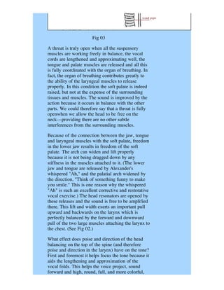 Fig 03

A throat is truly open when all the suspensory
muscles are working freely in balance, the vocal
cords are lengthened and approximating well, the
tongue and palate muscles are released and all this
is fully coordinated with the organ of breathing. In
fact, the organ of breathing contributes greatly to
the ability of the laryngeal muscles to release
properly. In this condition the soft palate is indeed
raised, but not at the expense of the surrounding
tissues and muscles. The sound is improved by the
action because it occurs in balance with the other
parts. We could therefore say that a throat is fully
openwhen we allow the head to be free on the
neck---providing there are no other subtle
interferences from the surrounding muscles.

Because of the connection between the jaw, tongue
and laryngeal muscles with the soft palate, freedom
in the lower jaw results in freedom of the soft
palate. The arch can widen and lift properly
because it is not being dragged down by any
stiffness in the muscles attached to it. (The lower
jaw and tongue are released by Alexander's
whispered "Ah," and the palatial arch widened by
the direction, "Think of something funny to make
you smile." This is one reason why the whispered
"Ah" is such an excellent corrective and restorative
vocal exercise.) The head resonators are opened by
these releases and the sound is free to be amplified
there. This lift and width exerts an important pull
upward and backwards on the larynx which is
perfectly balanced by the forward and downward
pull of the two large muscles attaching the larynx to
the chest. (See Fig 02.)

What effect does poise and direction of the head
balancing on the top of the spine (and therefore
poise and direction in the larynx) have on the tone?
First and foremost it helps focus the tone because it
aids the lengthening and approximation of the
vocal folds. This helps the voice project, sound
forward and high, round, full, and more colorful,
 