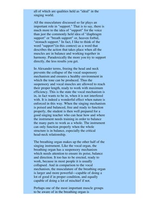 all of which are qualities held as "ideal" in the
singing world.

All the musculature discussed so far plays an
important role in "support." That is to say, there is
much more to the idea of "support" for the voice
than just the commonly held idea of "diaphragm
support" or "breath support" or, heaven forbid,
"stomach support." In fact, I like to think of the
word "support"(in this context) as a word that
describes the action that takes place when all the
muscles are in balance and working together in
harmony. Paradoxically the more you try to support
directly, the less results you get.

In Alexander terms, freeing the head and neck
prevents the collapse of the vocal suspensory
mechanism and ensures a healthy environment in
which the tone can be produced. Thus the
suspensory and vocal muscles are allowed to reach
their proper length, ready to work with maximum
efficiency. This is the state the vocal mechanism is
in, in fact wants to be in, when it is not interfered
with. It is indeed a wonderful effect when nature is
enforced in this way. When the singing mechanism
is poised and balanced, free and ready to function
properly, the student is then well prepared for a
good singing teacher who can hear how and where
the instrument needs training in order to balance
the many parts to work as a whole. The instrument
can only function properly when the whole
structure is in balance, especially the critical
head-neck relationship.

The breathing organ makes up the other half of the
singing instrument. Like the vocal organ, the
breathing organ has a suspensory mechanism
which needs attention to ensure its poise, balance
and direction. It too has to be erected, ready to
work, because in most people it is usually
collapsed. And in comparison to the vocal
mechanism, the musculature of the breathing organ
is larger and more powerful---capable of doing a
lot of good if in proper condition, and equally
capable of doing a lot of mischief if not.

Perhaps one of the most important muscle groups
to be aware of in the breathing organ is
 