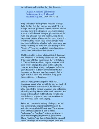 they all sang and what fun they had doing so.

      A grade 4 class (10 year olds) at
      Maisonneuve School, Montreal
      recorded May 1962 (wav file 145K)


Why then are so many people reluctant to sing?
Why do they feel they can not sing at all? It is a
strange situation given the fact that children love to
sing and their first attempts at speech are singing
sounds. And it is even stranger, given that with the
right help children can, and want to, sing. In my
experience, people who are embarrassed to sing (or
who think they cannot sing) almost always were
told in school that they had an ugly voice, sang too
loudly, that they did not know how to sing or were
"droners." They were excluded from class singing
or the choir and still feel hurt about it.

Children tend to believe what adults tell them and
are, therefore, at the mercy of teachers and parents.
If they are told they cannot sing, they will believe
it. They will not be able to sing--at least not until
their beliefs change. It is cruel to tell a child he
does not know how to sing, and people suffer for
years because of it. If you are someone this has
happened to, then you have been deprived of a
right that is as basic and natural as using your
hands, skipping, or breathing.

This is a very good example of what F.M.
Alexander meant when he said the way we think of
a thing influences how we use it. In this case, a
child being led to believe he cannot sing influences
his ability to sing. On the other hand, the way I was
taught to think about children being born to sing
enabled me to help them overcome the obstacles
that prevented them from singing.

When we come to the training of singers, we see
that almost every singing teacher thinks of the
voice in a somewhat different way. These various
ways of thinking result in just as many
"techniques" or "methods" as there are teachers,
each one attempting to produce a good sound.
These "methods" are then reflected in the physical
use of the singer as he attempts to put them into
 