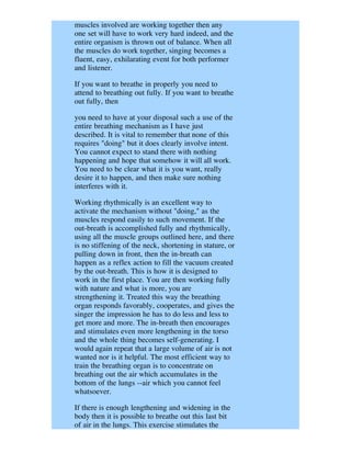 muscles involved are working together then any
one set will have to work very hard indeed, and the
entire organism is thrown out of balance. When all
the muscles do work together, singing becomes a
fluent, easy, exhilarating event for both performer
and listener.

If you want to breathe in properly you need to
attend to breathing out fully. If you want to breathe
out fully, then

you need to have at your disposal such a use of the
entire breathing mechanism as I have just
described. It is vital to remember that none of this
requires "doing" but it does clearly involve intent.
You cannot expect to stand there with nothing
happening and hope that somehow it will all work.
You need to be clear what it is you want, really
desire it to happen, and then make sure nothing
interferes with it.

Working rhythmically is an excellent way to
activate the mechanism without "doing," as the
muscles respond easily to such movement. If the
out-breath is accomplished fully and rhythmically,
using all the muscle groups outlined here, and there
is no stiffening of the neck, shortening in stature, or
pulling down in front, then the in-breath can
happen as a reflex action to fill the vacuum created
by the out-breath. This is how it is designed to
work in the first place. You are then working fully
with nature and what is more, you are
strengthening it. Treated this way the breathing
organ responds favorably, cooperates, and gives the
singer the impression he has to do less and less to
get more and more. The in-breath then encourages
and stimulates even more lengthening in the torso
and the whole thing becomes self-generating. I
would again repeat that a large volume of air is not
wanted nor is it helpful. The most efficient way to
train the breathing organ is to concentrate on
breathing out the air which accumulates in the
bottom of the lungs --air which you cannot feel
whatsoever.

If there is enough lengthening and widening in the
body then it is possible to breathe out this last bit
of air in the lungs. This exercise stimulates the
 