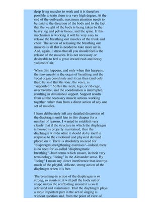 deep lying muscles to work and it is therefore
possible to train them to a very high degree. At the
end of the outbreath, maximum attention needs to
be paid to the direction of the body and to the fact
that the weight of the body is being taken by the
heavy leg and pelvis bones, and the spine. If this
mechanism is working it will be very easy to
release the breathing out muscles of the trunk and
chest. The action of releasing the breathing out
muscles is all that is needed to take more air in.
And, again, I stress that all you should feel is the
release of the muscles. It is not necessary or
desireable to feel a great inward rush and heavy
volume of air.

When this happens, and only when this happens,
the movements in the organ of breathing and the
vocal organ coordinate and it can then (and only
then) be said that the tone, the voice, is
"supported." Stiffen the neck, legs, or rib cage,
over breathe, and the coordination is interrupted,
resulting in diminished support. Support results
from all the necessary muscle actions working
together rather than from a direct action of any one
set of muscles.

I have deliberately left any detailed discussion of
the diaphragm until late in this chapter for a
number of reasons. I wanted to establish very
clearly that if the structure in which the diaphragm
is housed is properly maintained, then the
diaphragm will do what it should do by itself in
response to the emotional and physical demand
placed on it. There is absolutely no need for
"diaphragm strengthening exercises"--indeed, there
is no need for so-called "diaphragmatic
breathing"--both terms which ensure, in their very
terminology, "doing" in the Alexander sense. By
"doing" I mean any direct interference that destroys
much of the playful, delicate, strong action of the
diaphragm when it is free.

The breathing-in action of the diaphragm is so
strong, so insistent, it will pull the body out of
shape unless the scaffolding around it is well
activated and maintained. That the diaphragm plays
a most important part in the act of singing is
without question and, from the point of view of
 