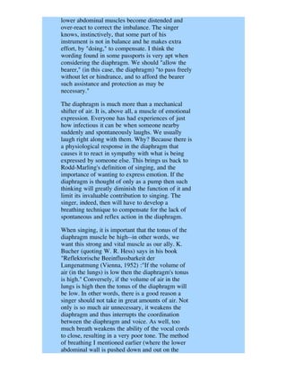 lower abdominal muscles become distended and
over-react to correct the imbalance. The singer
knows, instinctively, that some part of his
instrument is not in balance and he makes extra
effort, by "doing," to compensate. I think the
wording found in some passports is very apt when
considering the diaphragm. We should "allow the
bearer," (in this case, the diaphragm) "to pass freely
without let or hindrance, and to afford the bearer
such assistance and protection as may be
necessary."

The diaphragm is much more than a mechanical
shifter of air. It is, above all, a muscle of emotional
expression. Everyone has had experiences of just
how infectious it can be when someone nearby
suddenly and spontaneously laughs. We usually
laugh right along with them. Why? Because there is
a physiological response in the diaphragm that
causes it to react in sympathy with what is being
expressed by someone else. This brings us back to
Rodd-Marling's definition of singing, and the
importance of wanting to express emotion. If the
diaphragm is thought of only as a pump then such
thinking will greatly diminish the function of it and
limit its invaluable contribution to singing. The
singer, indeed, then will have to develop a
breathing technique to compensate for the lack of
spontaneous and reflex action in the diaphragm.

When singing, it is important that the tonus of the
diaphragm muscle be high--in other words, we
want this strong and vital muscle as our ally. K.
Bucher (quoting W. R. Hess) says in his book
"Reflektorische Beeinflussbarkeit der
Lungenatmung (Vienna, 1952) :"If the volume of
air (in the lungs) is low then the diaphragm's tonus
is high." Conversely, if the volume of air in the
lungs is high then the tonus of the diaphragm will
be low. In other words, there is a good reason a
singer should not take in great amounts of air. Not
only is so much air unnecessary, it weakens the
diaphragm and thus interrupts the coordination
between the diaphragm and voice. As well, too
much breath weakens the ability of the vocal cords
to close, resulting in a very poor tone. The method
of breathing I mentioned earlier (where the lower
abdominal wall is pushed down and out on the
 