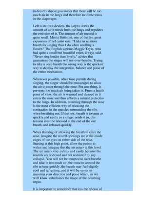 in-breath) almost guarantees that there will be too
much air in the lungs and therefore too little tonus
in the diaphragm.

Left to its own devices, the larynx draws the
amount of air it needs from the lungs and regulates
the emission of it. The amount of air needed is
quite small. Mattia Battistini, one of the last great
exponents of bel canto said: "I take in no more
breath for singing than I do when smelling a
flower." The English soprano Maggie Teyte, who
had quite a small but beautiful voice, always said,
"Never sing louder than lovely," advice that
guarantees the singer will not over-breathe. Trying
to take a deep breath the wrong way is the quickest
way to destroy the integration, balance and poise of
the entire mechanism.

Whenever possible, when time permits during
singing, the singer should be encouraged to allow
the air to enter through the nose. For one thing, it
prevents too much air being taken in. From a health
point of view, the air is warmed and cleaned as it
enters the nose and thus affords a natural protection
to the lungs. In addition, breathing through the nose
is the most efficient way of releasing the
contraction in the muscles surrounding the ribs
when breathing out. If the next breath is to enter as
quickly and easily as a singer needs it to, this
tension must be released at the end of the out
breath, and released quickly.

When thinking of allowing the breath to enter the
nose, imagine the nostril openings are at the inside
edges of the eyes on either side of the nose.
Starting at this high point, allow the points to
widen and imagine that the air enters at this level.
The air enters very calmly and easily because the
nostrils are widened and not restricted by any
collapse. You will not be tempted to over-breathe
and take in too much air, the muscles around the
ribs release quickly, the breath may feel slightly
cool and refreshing, and it will be easier to
maintain your direction and poise which, as we
well know, establishes the shape of the breathing
organ.

It is important to remember that it is the release of
 
